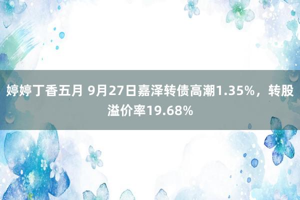 婷婷丁香五月 9月27日嘉泽转债高潮1.35%，转股溢价率19.68%