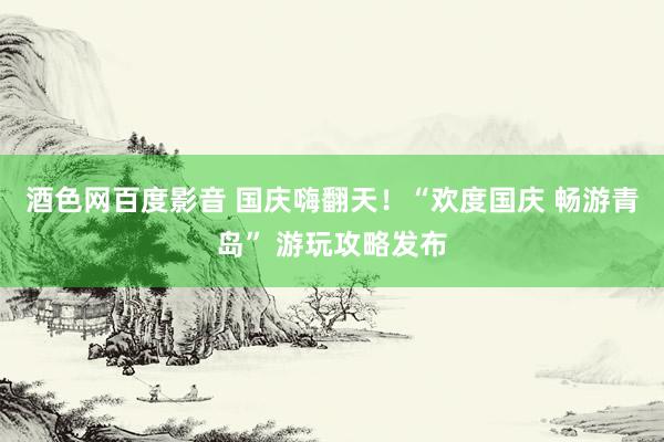 酒色网百度影音 国庆嗨翻天！“欢度国庆 畅游青岛” 游玩攻略发布