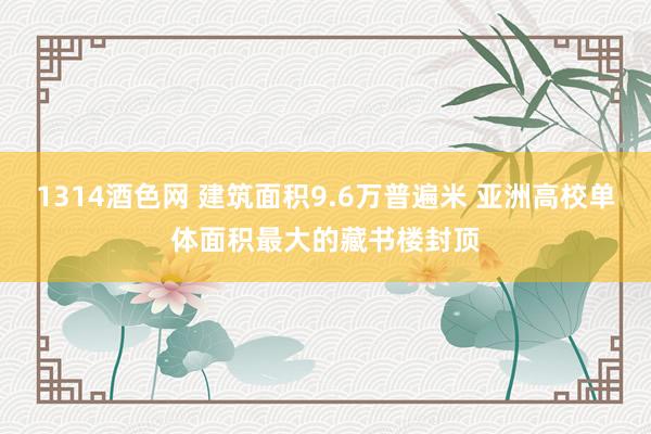 1314酒色网 建筑面积9.6万普遍米 亚洲高校单体面积最大的藏书楼封顶