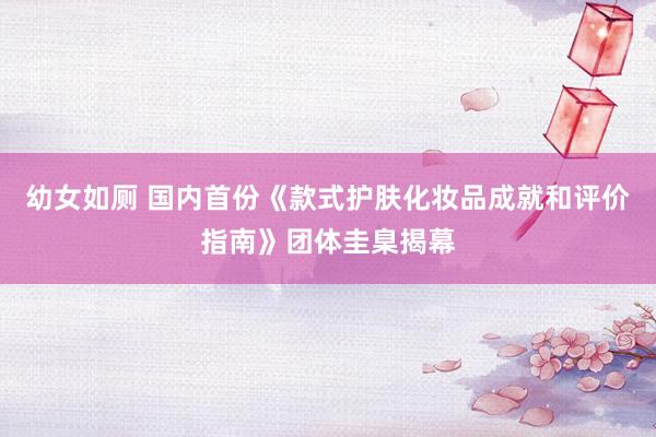 幼女如厕 国内首份《款式护肤化妆品成就和评价指南》团体圭臬揭幕