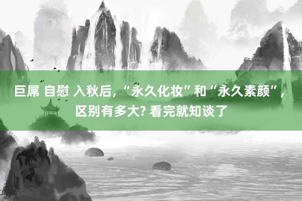 巨屌 自慰 入秋后, “永久化妆”和“永久素颜”, 区别有多大? 看完就知谈了