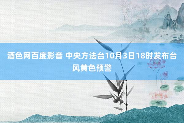 酒色网百度影音 中央方法台10月3日18时发布台风黄色预警