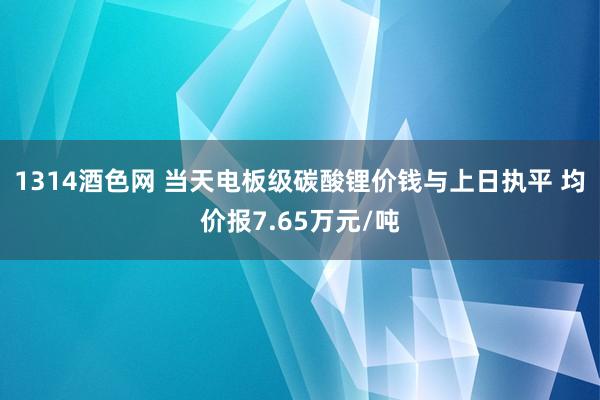 1314酒色网 当天电板级碳酸锂价钱与上日执平 均价报7.65万元/吨