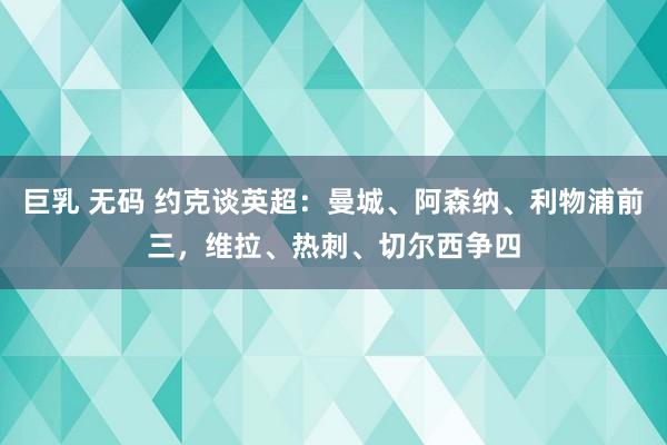 巨乳 无码 约克谈英超：曼城、阿森纳、利物浦前三，维拉、热刺、切尔西争四