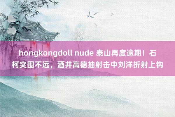 hongkongdoll nude 泰山再度逾期！石柯突围不远，酒井高德抽射击中刘洋折射上钩