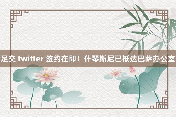 足交 twitter 签约在即！什琴斯尼已抵达巴萨办公室