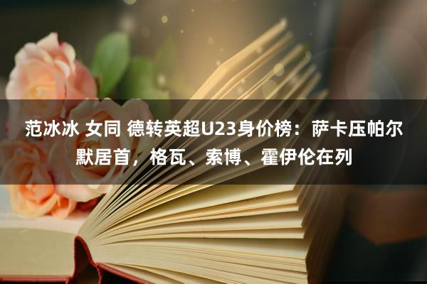 范冰冰 女同 德转英超U23身价榜：萨卡压帕尔默居首，格瓦、索博、霍伊伦在列