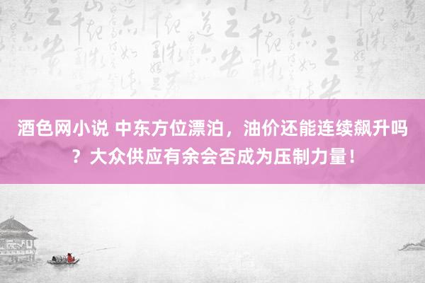 酒色网小说 中东方位漂泊，油价还能连续飙升吗？大众供应有余会否成为压制力量！