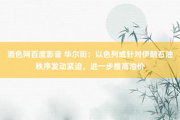 酒色网百度影音 华尔街：以色列或针对伊朗石油秩序发动紧迫，进一步推高油价