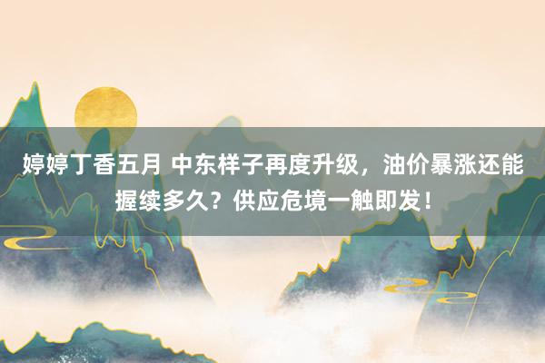 婷婷丁香五月 中东样子再度升级，油价暴涨还能握续多久？供应危境一触即发！