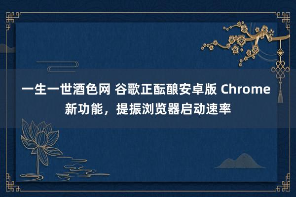 一生一世酒色网 谷歌正酝酿安卓版 Chrome 新功能，提振浏览器启动速率