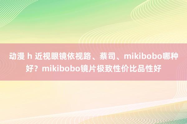 动漫 h 近视眼镜依视路、蔡司、mikibobo哪种好？mikibobo镜片极致性价比品性好