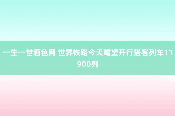 一生一世酒色网 世界铁路今天瞻望开行搭客列车11900列