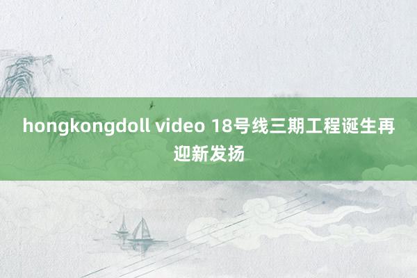 hongkongdoll video 18号线三期工程诞生再迎新发扬