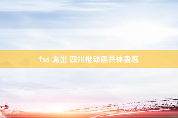 fss 露出 四川推动医共体蛊惑