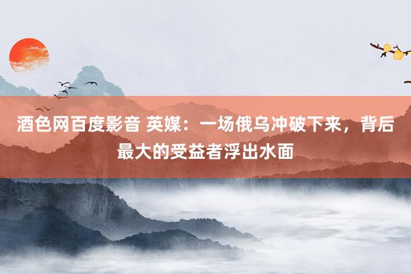 酒色网百度影音 英媒：一场俄乌冲破下来，背后最大的受益者浮出水面