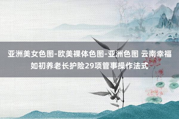 亚洲美女色图-欧美裸体色图-亚洲色图 云南幸福如初养老长护险29项管事操作法式