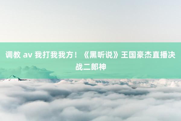 调教 av 我打我我方！《黑听说》王国豪杰直播决战二郎神