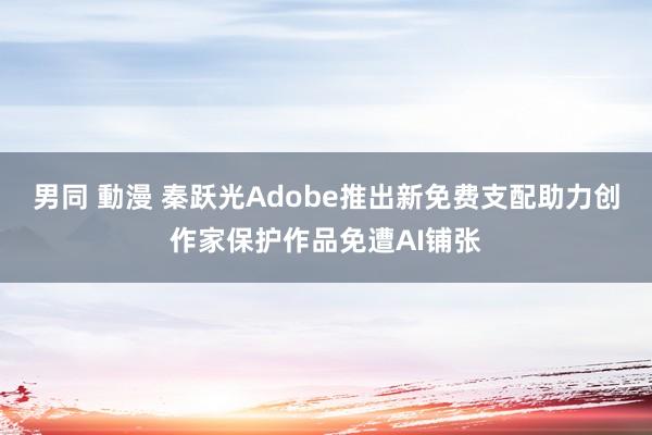 男同 動漫 秦跃光Adobe推出新免费支配助力创作家保护作品免遭AI铺张