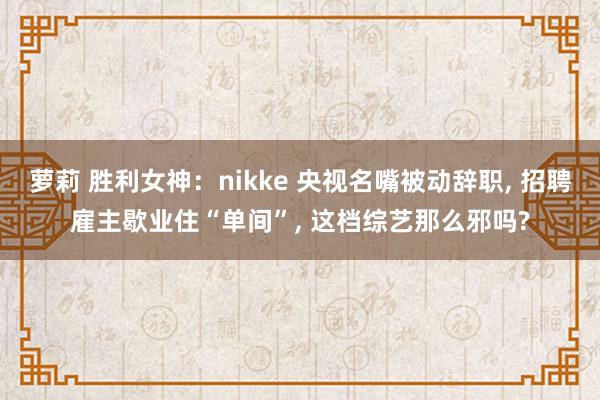 萝莉 胜利女神：nikke 央视名嘴被动辞职, 招聘雇主歇业住“单间”, 这档综艺那么邪吗?