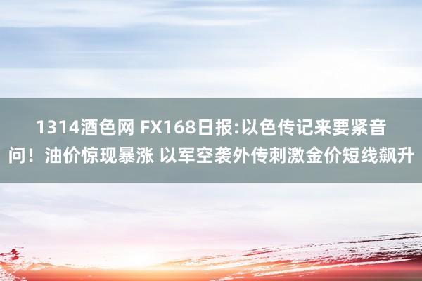 1314酒色网 FX168日报:以色传记来要紧音问！油价惊现暴涨 以军空袭外传刺激金价短线飙升