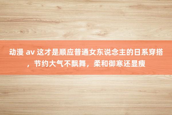 动漫 av 这才是顺应普通女东说念主的日系穿搭，节约大气不飘舞，柔和御寒还显瘦