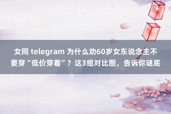 女同 telegram 为什么劝60岁女东说念主不要穿“低价穿着”？这3组对比图，告诉你谜底