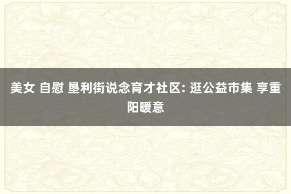 美女 自慰 垦利街说念育才社区: 逛公益市集 享重阳暖意