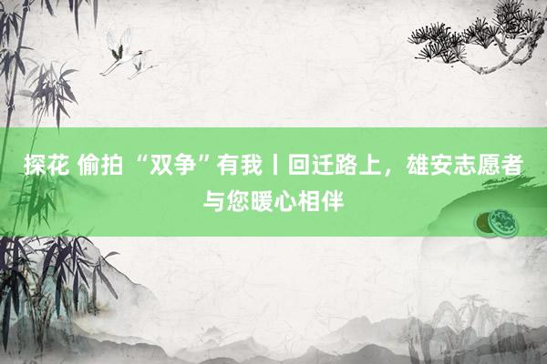 探花 偷拍 “双争”有我丨回迁路上，雄安志愿者与您暖心相伴