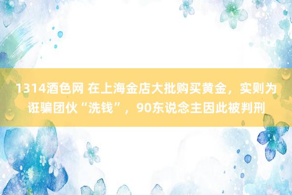 1314酒色网 在上海金店大批购买黄金，实则为诳骗团伙“洗钱”，90东说念主因此被判刑