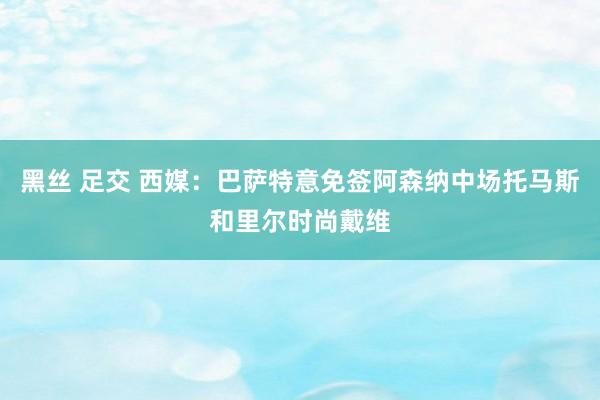 黑丝 足交 西媒：巴萨特意免签阿森纳中场托马斯和里尔时尚戴维