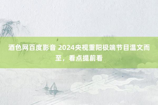 酒色网百度影音 2024央视重阳极端节目温文而至，看点提前看