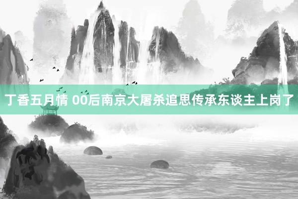 丁香五月情 00后南京大屠杀追思传承东谈主上岗了