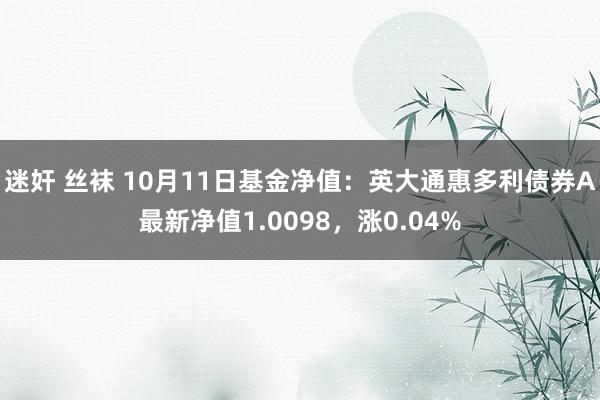 迷奸 丝袜 10月11日基金净值：英大通惠多利债券A最新净值1.0098，涨0.04%