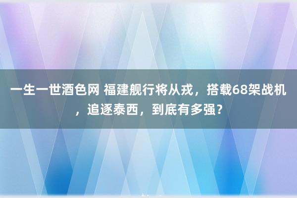 一生一世酒色网 福建舰行将从戎，搭载68架战机，追逐泰西，到底有多强？