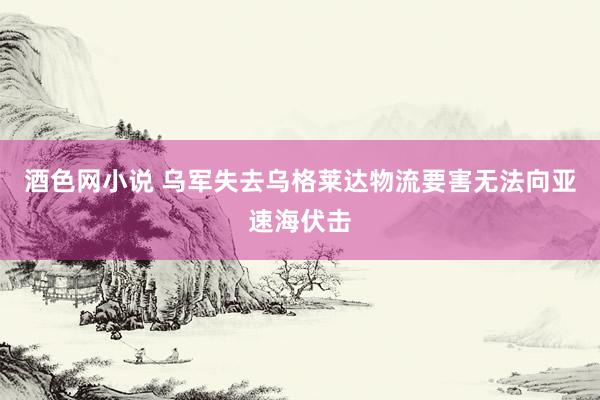 酒色网小说 乌军失去乌格莱达物流要害无法向亚速海伏击