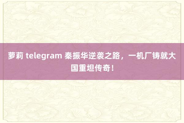 萝莉 telegram 秦振华逆袭之路，一机厂铸就大国重坦传奇！