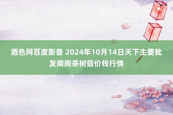 酒色网百度影音 2024年10月14日天下主要批发阛阓茶树菇价钱行情