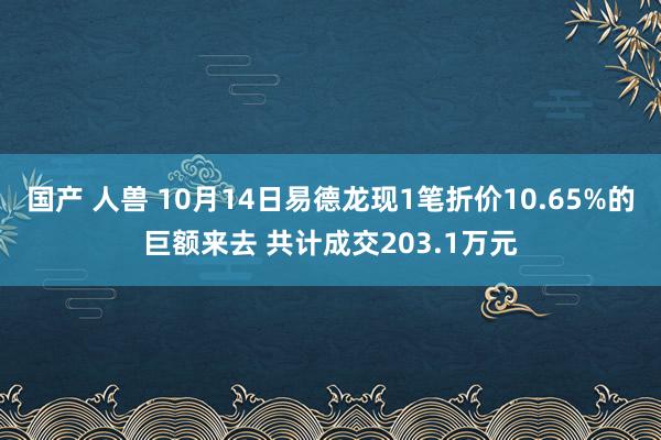 国产 人兽 10月14日易德龙现1笔折价10.65%的巨额来去 共计成交203.1万元