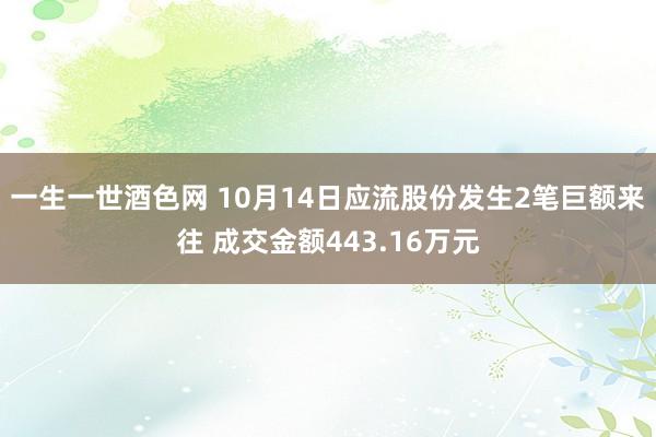 一生一世酒色网 10月14日应流股份发生2笔巨额来往 成交金额443.16万元