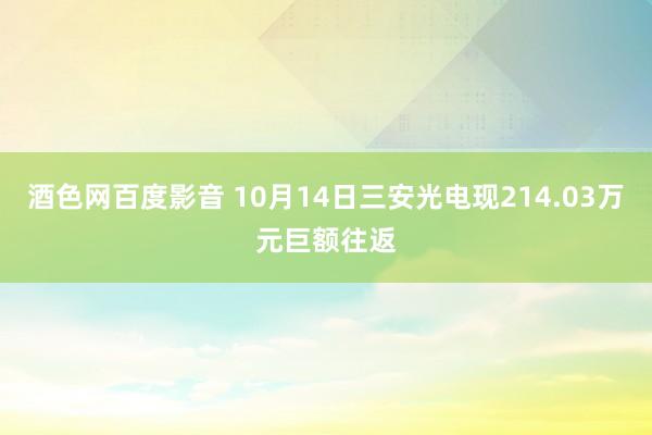 酒色网百度影音 10月14日三安光电现214.03万元巨额往返