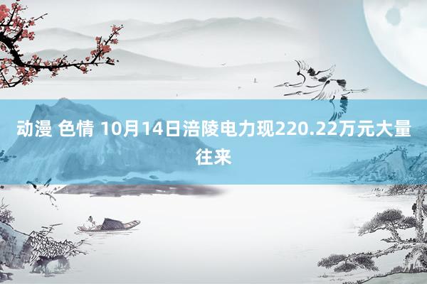 动漫 色情 10月14日涪陵电力现220.22万元大量往来