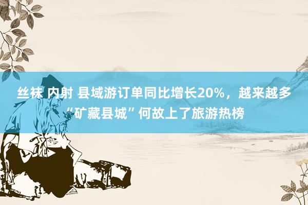 丝袜 内射 县域游订单同比增长20%，越来越多“矿藏县城”何故上了旅游热榜