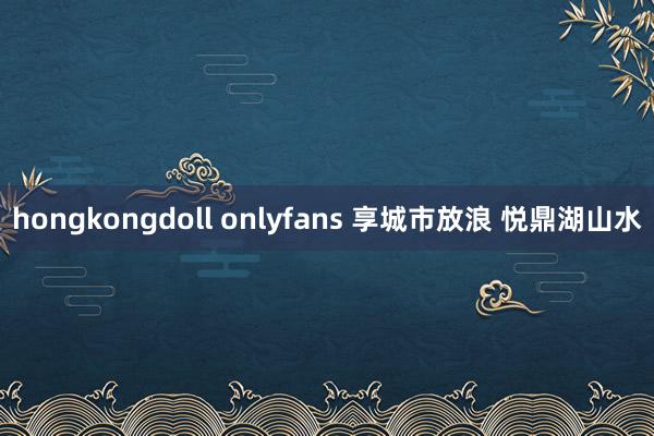 hongkongdoll onlyfans 享城市放浪 悦鼎湖山水