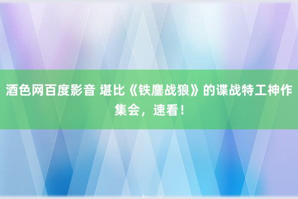 酒色网百度影音 堪比《铁鏖战狼》的谍战特工神作集会，速看！