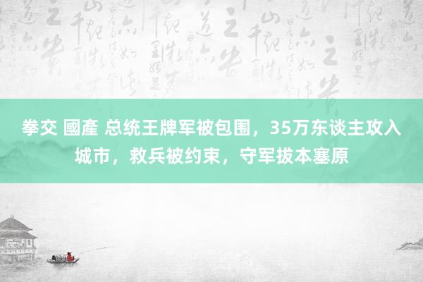 拳交 國產 总统王牌军被包围，35万东谈主攻入城市，救兵被约束，守军拔本塞原