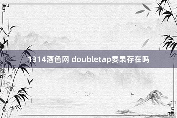 1314酒色网 doubletap委果存在吗