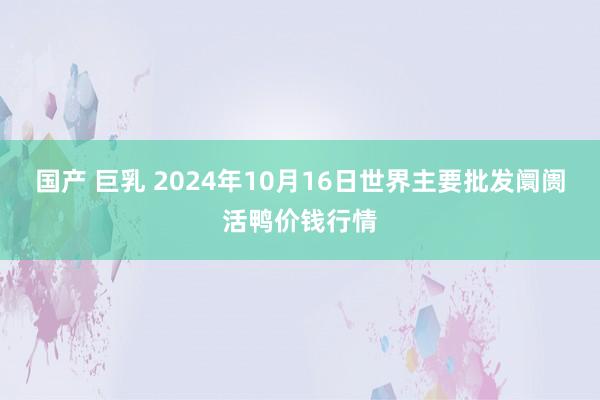 国产 巨乳 2024年10月16日世界主要批发阛阓活鸭价钱行情