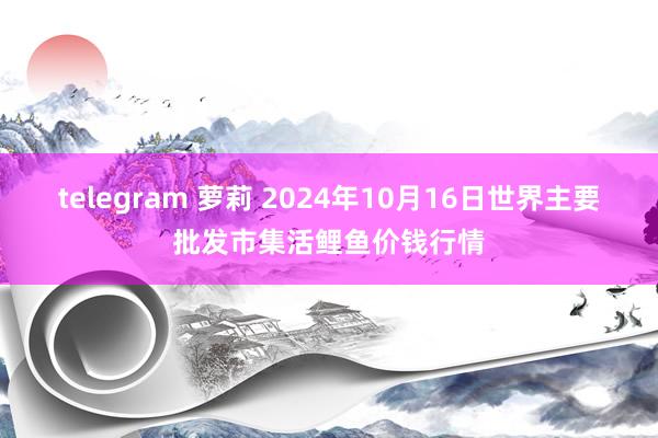 telegram 萝莉 2024年10月16日世界主要批发市集活鲤鱼价钱行情