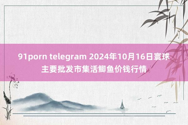 91porn telegram 2024年10月16日寰球主要批发市集活鲫鱼价钱行情